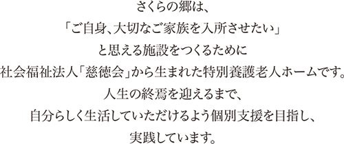 「ご自身、大切なご家族を入所させたい」と思える施設をつくるために社会福祉法人「慈徳会」から生まれた特別養護老人ホームです。人生の終焉を迎えるまで、自分らしく生活していただけるよう個別支援を目指し、実践しています。